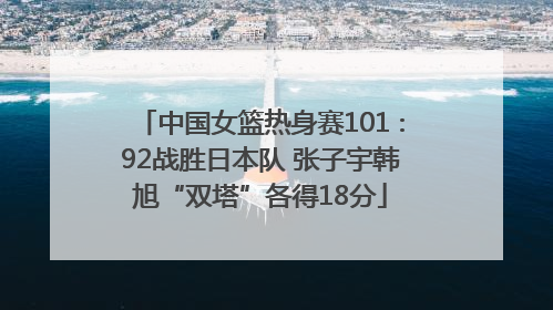 中国女篮热身赛101∶92战胜日本队 张子宇韩旭“双塔”各得18分